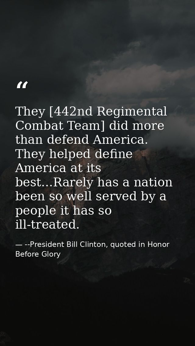 They [442nd Regimental Combat Team] did more than defend America. They helped define America at its best...Rarely has a  — --President Bill Clinton, quoted in Honor Before Glory