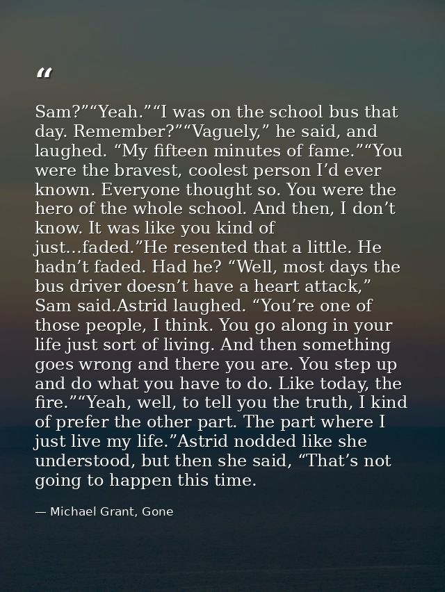 Sam?”“Yeah.”“I was on the school bus that day. Remember?”“Vaguely,” he said, and laughed. “My fifteen minutes of fame.”“ — Michael Grant, Gone