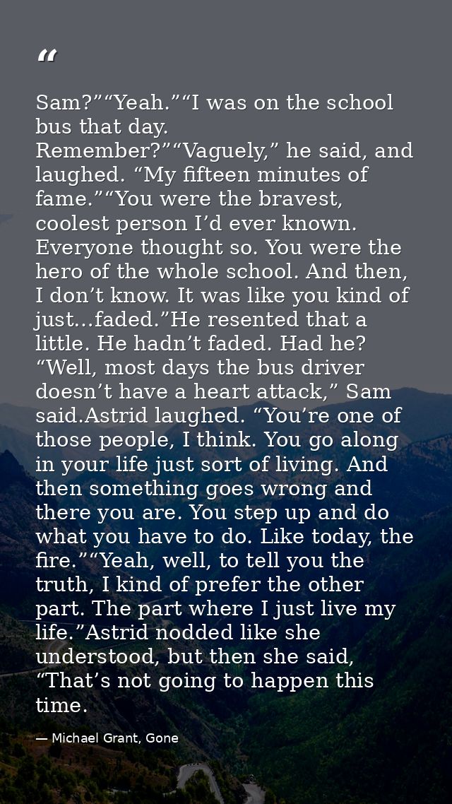 Sam?”“Yeah.”“I was on the school bus that day. Remember?”“Vaguely,” he said, and laughed. “My fifteen minutes of fame.”“ — Michael Grant, Gone