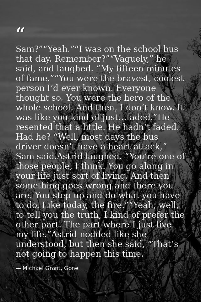 Sam?”“Yeah.”“I was on the school bus that day. Remember?”“Vaguely,” he said, and laughed. “My fifteen minutes of fame.”“ — Michael Grant, Gone