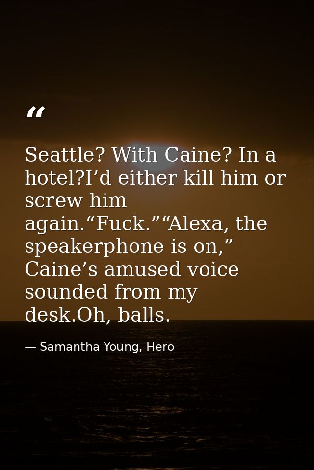 Seattle? With Caine? In a hotel?I’d either kill him or screw him again.“Fuck.”“Alexa, the speakerphone is on,” Caine’s a — Samantha Young, Hero