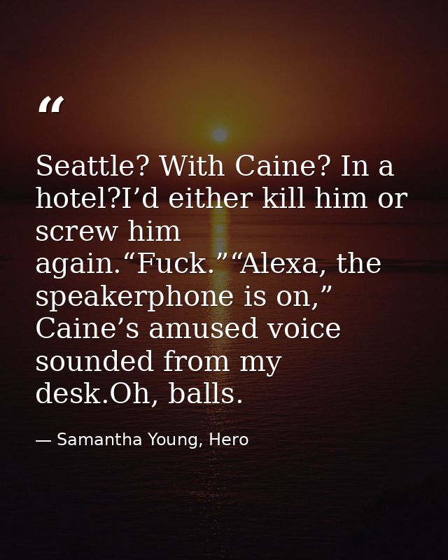 Seattle? With Caine? In a hotel?I’d either kill him or screw him again.“Fuck.”“Alexa, the speakerphone is on,” Caine’s a — Samantha Young, Hero