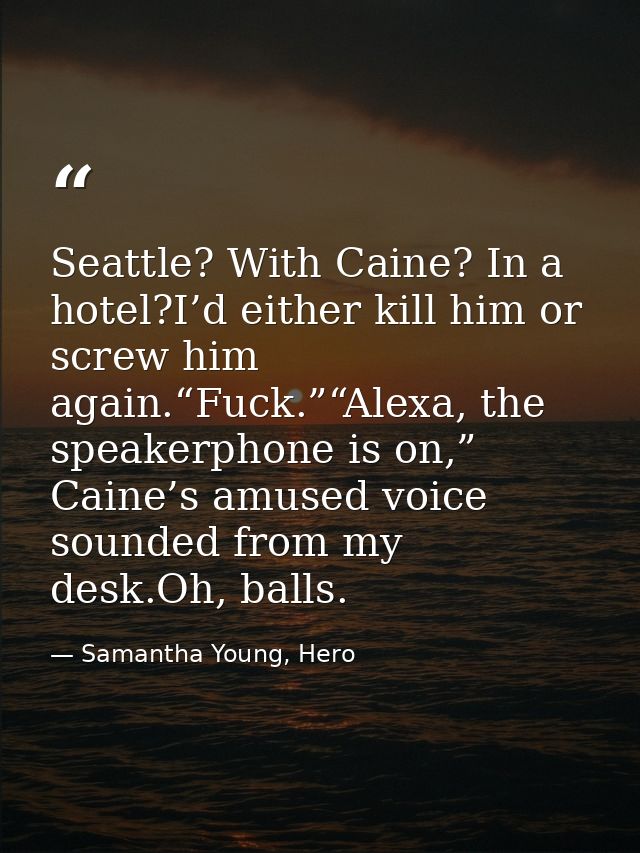 Seattle? With Caine? In a hotel?I’d either kill him or screw him again.“Fuck.”“Alexa, the speakerphone is on,” Caine’s a — Samantha Young, Hero