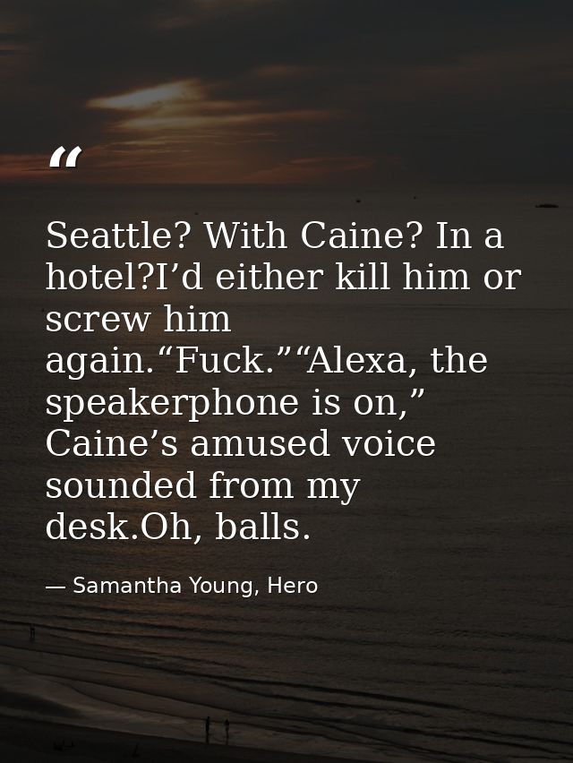 Seattle? With Caine? In a hotel?I’d either kill him or screw him again.“Fuck.”“Alexa, the speakerphone is on,” Caine’s a — Samantha Young, Hero