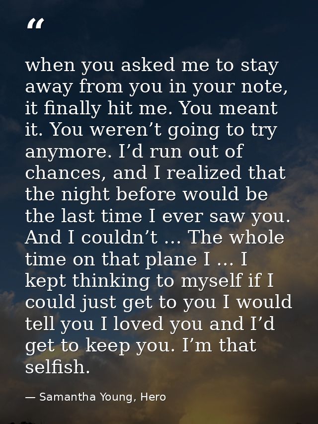 when you asked me to stay away from you in your note, it finally hit me. You meant it. You weren’t going to try anymore. — Samantha Young, Hero