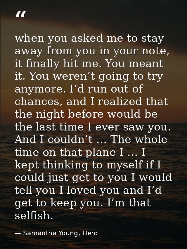 when you asked me to stay away from you in your note, it finally hit me. You meant it. You weren’t going to try anymore. — Samantha Young, Hero