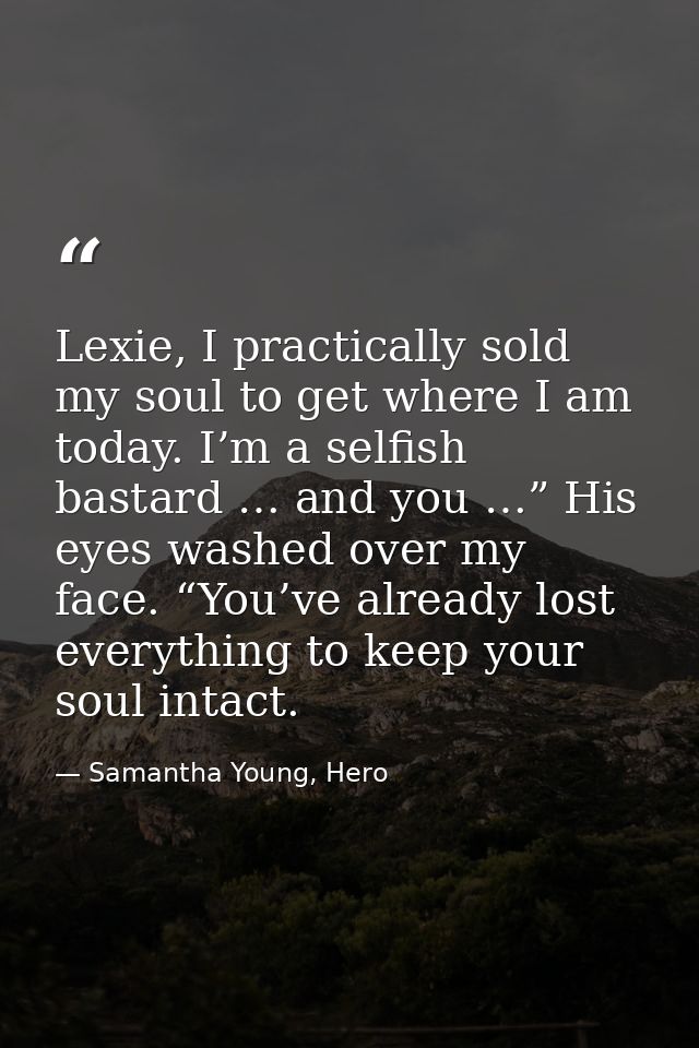 Lexie, I practically sold my soul to get where I am today. I’m a selfish bastard … and you …” His eyes washed over my fa — Samantha Young, Hero