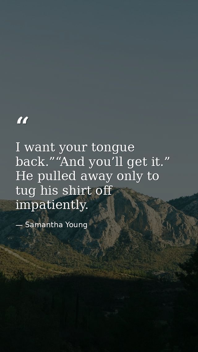 I want your tongue back.”“And you’ll get it.” He pulled away only to tug his shirt off impatiently. — Samantha Young