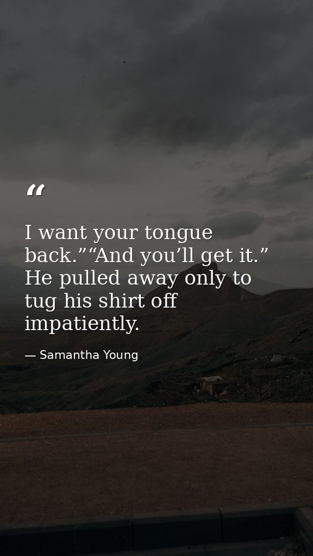 I want your tongue back.”“And you’ll get it.” He pulled away only to tug his shirt off impatiently. — Samantha Young