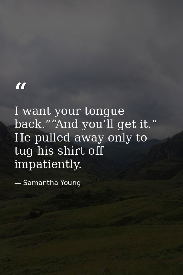 I want your tongue back.”“And you’ll get it.” He pulled away only to tug his shirt off impatiently. — Samantha Young