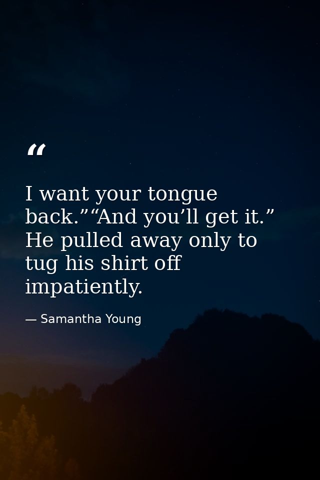 I want your tongue back.”“And you’ll get it.” He pulled away only to tug his shirt off impatiently. — Samantha Young
