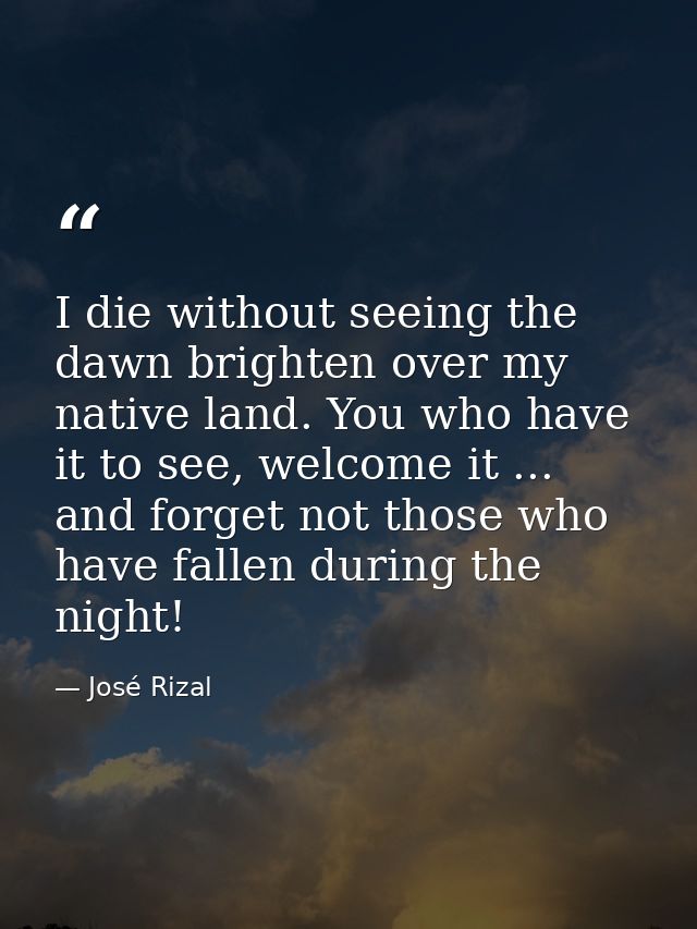 I die without seeing the dawn brighten over my native land. You who have it to see, welcome it ... and forget not those  — José Rizal