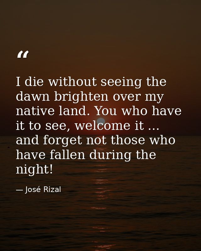 I die without seeing the dawn brighten over my native land. You who have it to see, welcome it ... and forget not those  — José Rizal
