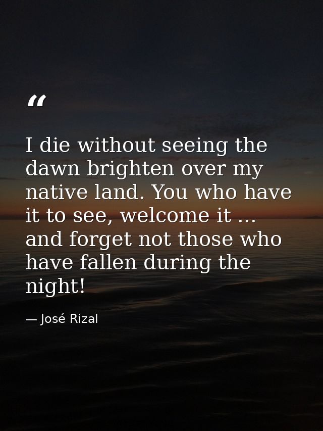 I die without seeing the dawn brighten over my native land. You who have it to see, welcome it ... and forget not those  — José Rizal