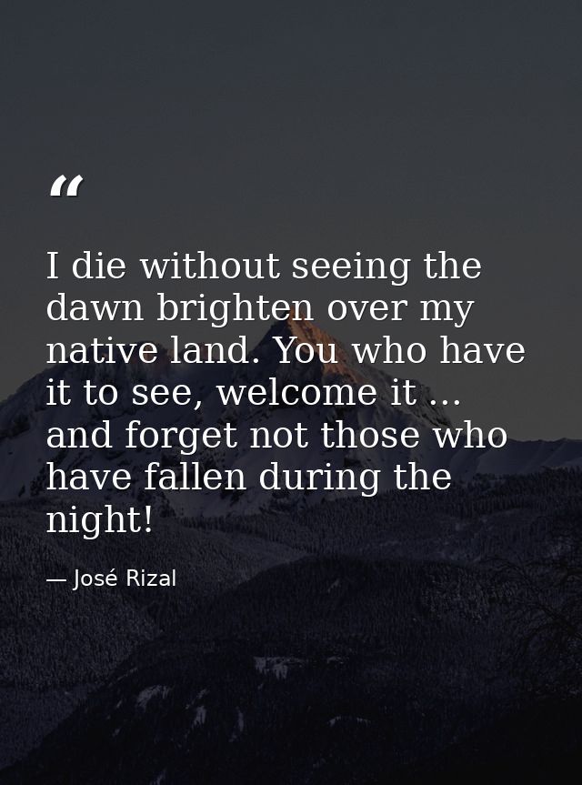 I die without seeing the dawn brighten over my native land. You who have it to see, welcome it ... and forget not those  — José Rizal