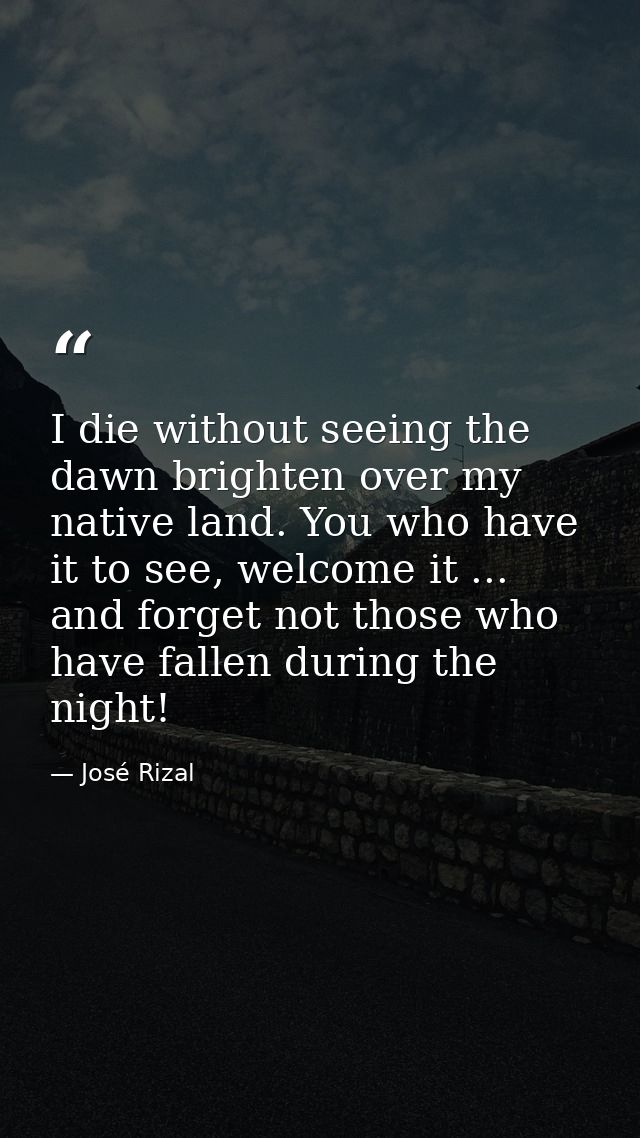 I die without seeing the dawn brighten over my native land. You who have it to see, welcome it ... and forget not those  — José Rizal