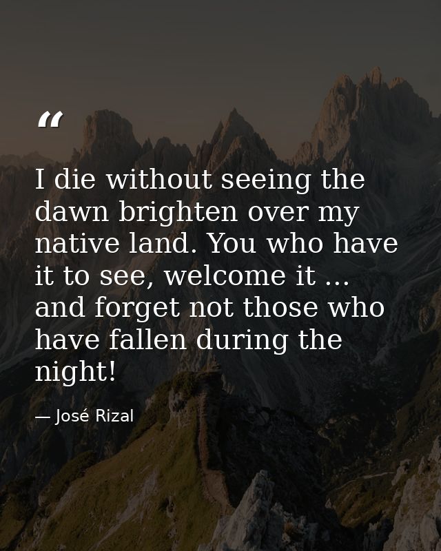 I die without seeing the dawn brighten over my native land. You who have it to see, welcome it ... and forget not those  — José Rizal