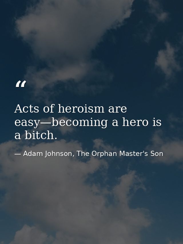Acts of heroism are easy—becoming a hero is a bitch. — Adam Johnson, The Orphan Master's Son