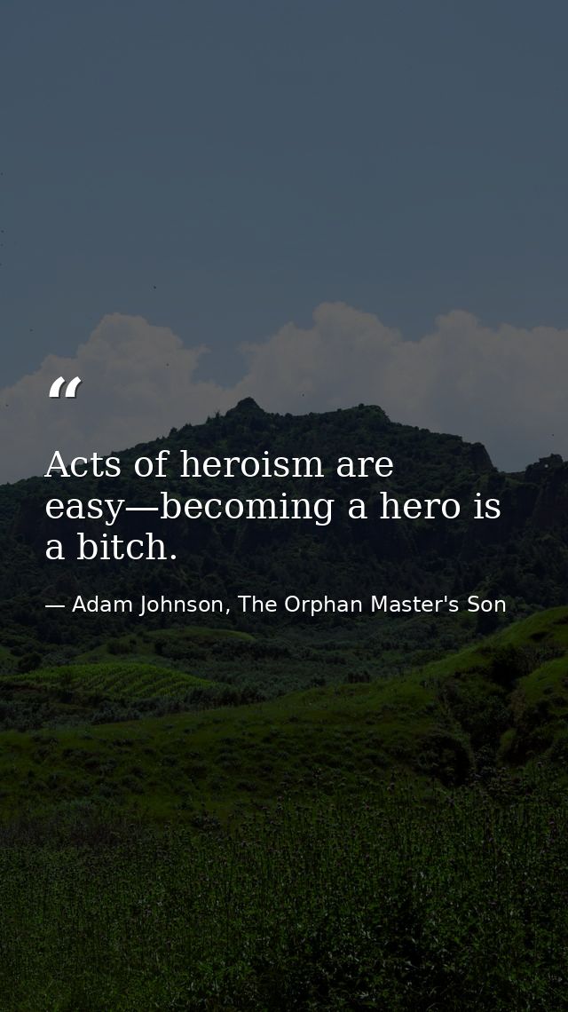 Acts of heroism are easy—becoming a hero is a bitch. — Adam Johnson, The Orphan Master's Son