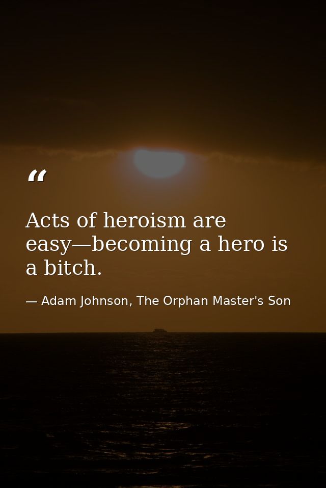 Acts of heroism are easy—becoming a hero is a bitch. — Adam Johnson, The Orphan Master's Son