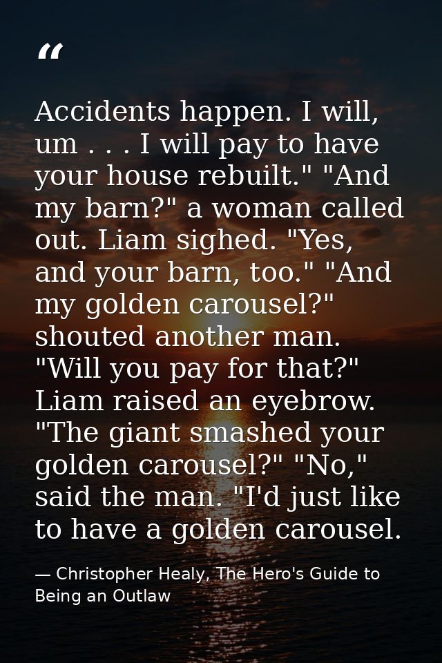 Accidents happen. I will, um . . . I will pay to have your house rebuilt." "And my barn?" a woman called out. Liam sighe — Christopher Healy, The Hero's Guide to Being an Outlaw