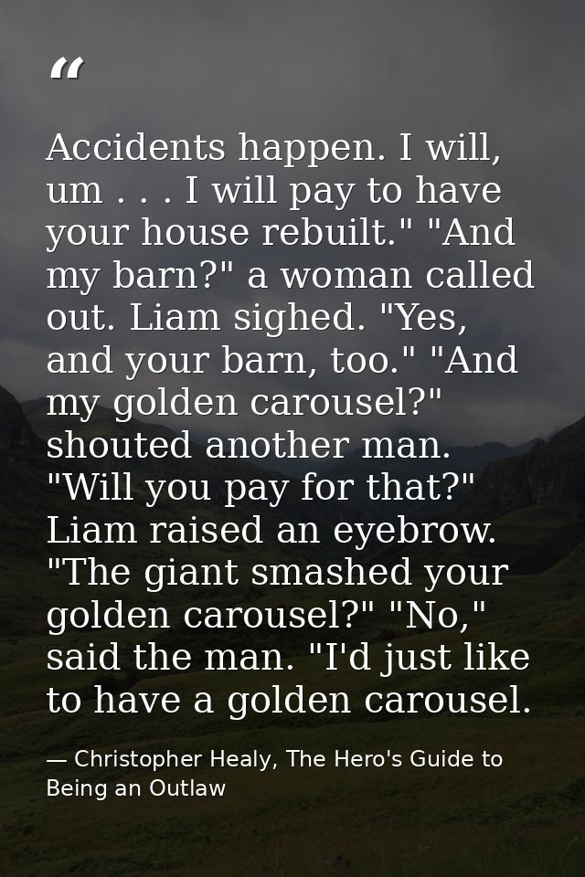 Accidents happen. I will, um . . . I will pay to have your house rebuilt." "And my barn?" a woman called out. Liam sighe — Christopher Healy, The Hero's Guide to Being an Outlaw