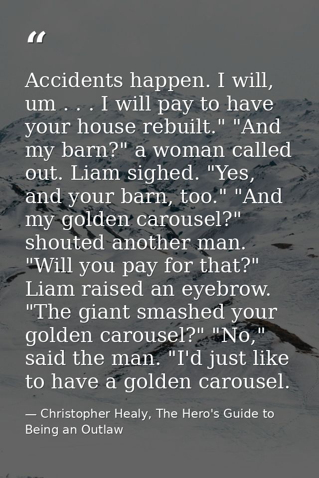 Accidents happen. I will, um . . . I will pay to have your house rebuilt." "And my barn?" a woman called out. Liam sighe — Christopher Healy, The Hero's Guide to Being an Outlaw