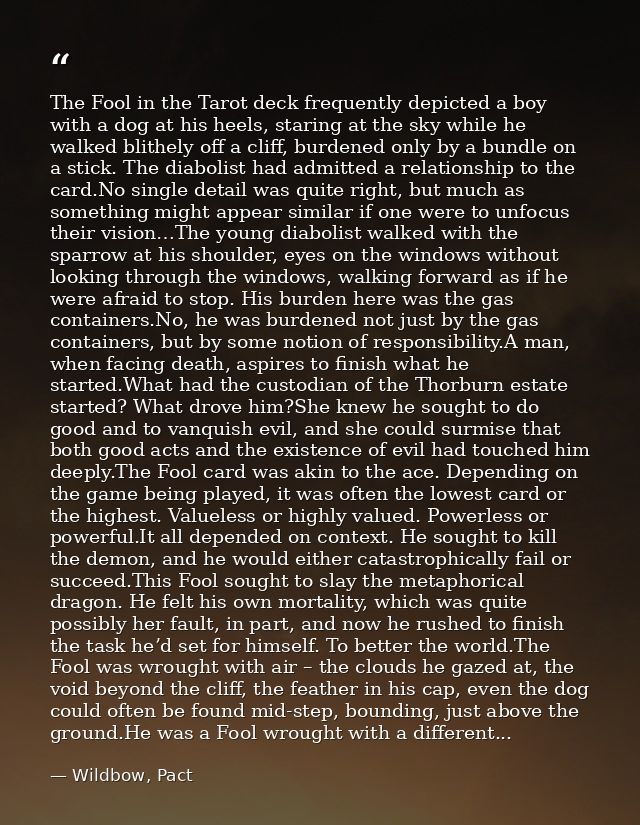 The Fool in the Tarot deck frequently depicted a boy with a dog at his heels, staring at the sky while he walked blithel — Wildbow, Pact
