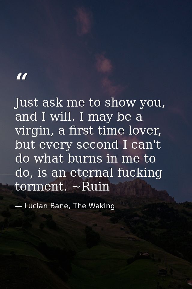 Just ask me to show you, and I will. I may be a virgin, a first time lover, but every second I can't do what burns in me — Lucian Bane, The Waking
