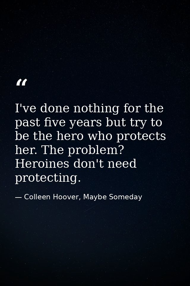 I've done nothing for the past five years but try to be the hero who protects her. The problem? Heroines don't need prot — Colleen Hoover, Maybe Someday
