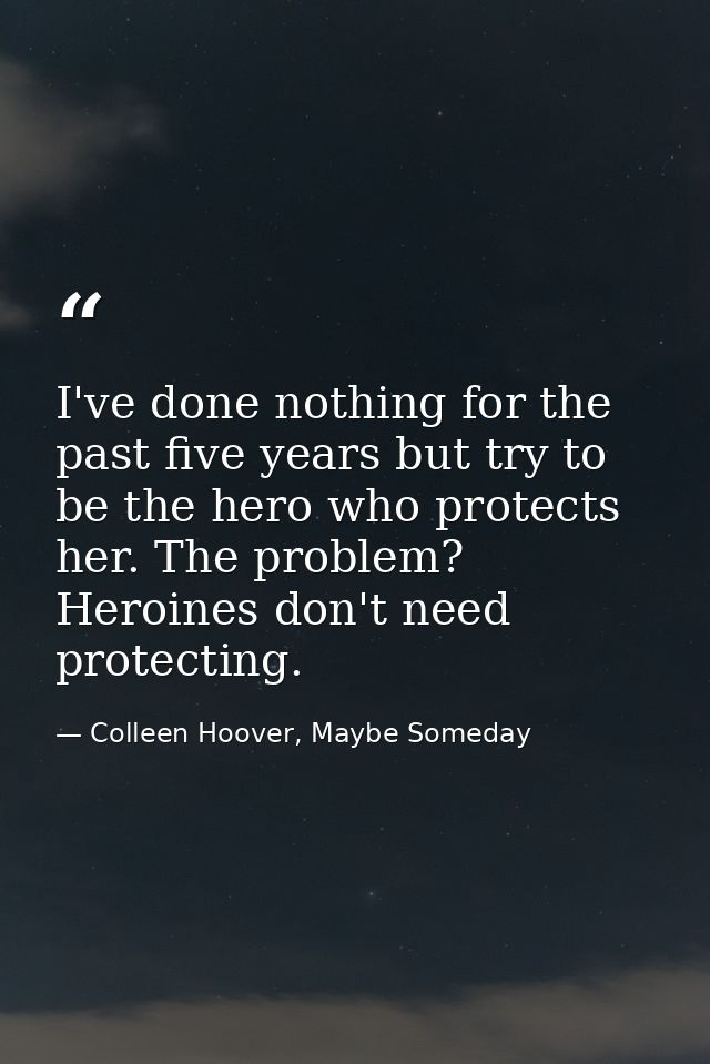 I've done nothing for the past five years but try to be the hero who protects her. The problem? Heroines don't need prot — Colleen Hoover, Maybe Someday