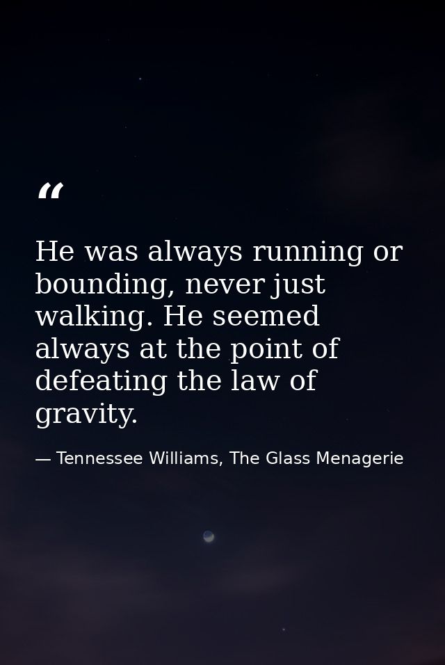 He was always running or bounding, never just walking. He seemed always at the point of defeating the law of gravity. — Tennessee Williams, The Glass Menagerie