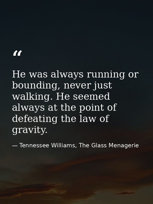He was always running or bounding, never just walking. He seemed always at the point of defeating the law of gravity. — Tennessee Williams, The Glass Menagerie