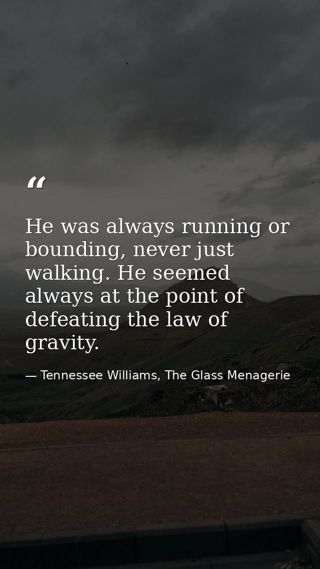 He was always running or bounding, never just walking. He seemed always at the point of defeating the law of gravity. — Tennessee Williams, The Glass Menagerie
