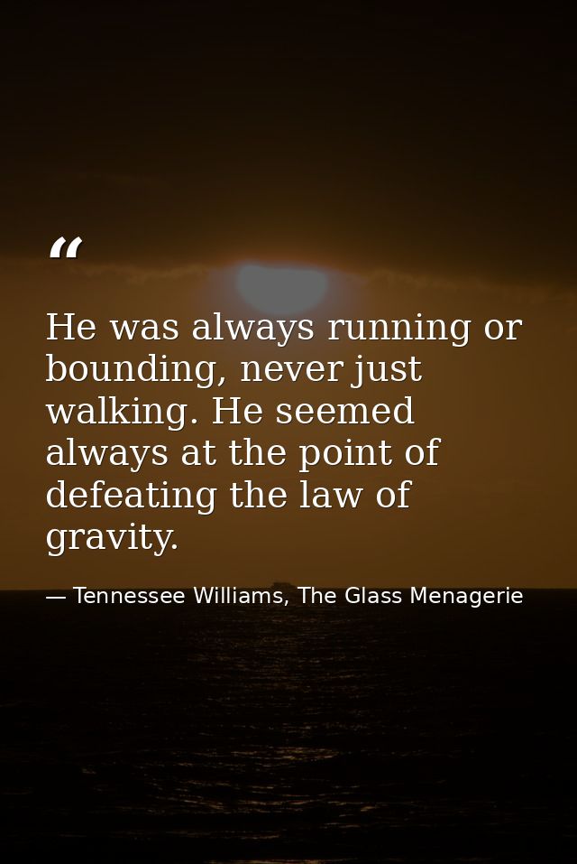 He was always running or bounding, never just walking. He seemed always at the point of defeating the law of gravity. — Tennessee Williams, The Glass Menagerie