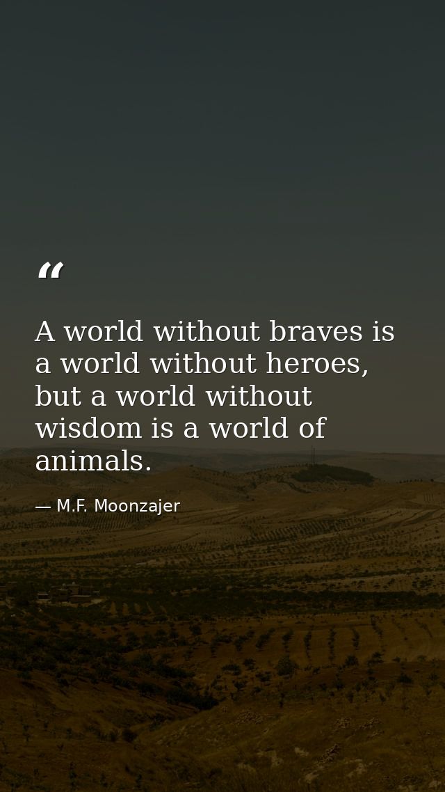 A world without braves is a world without heroes, but a world without wisdom is a world of animals. — M.F. Moonzajer