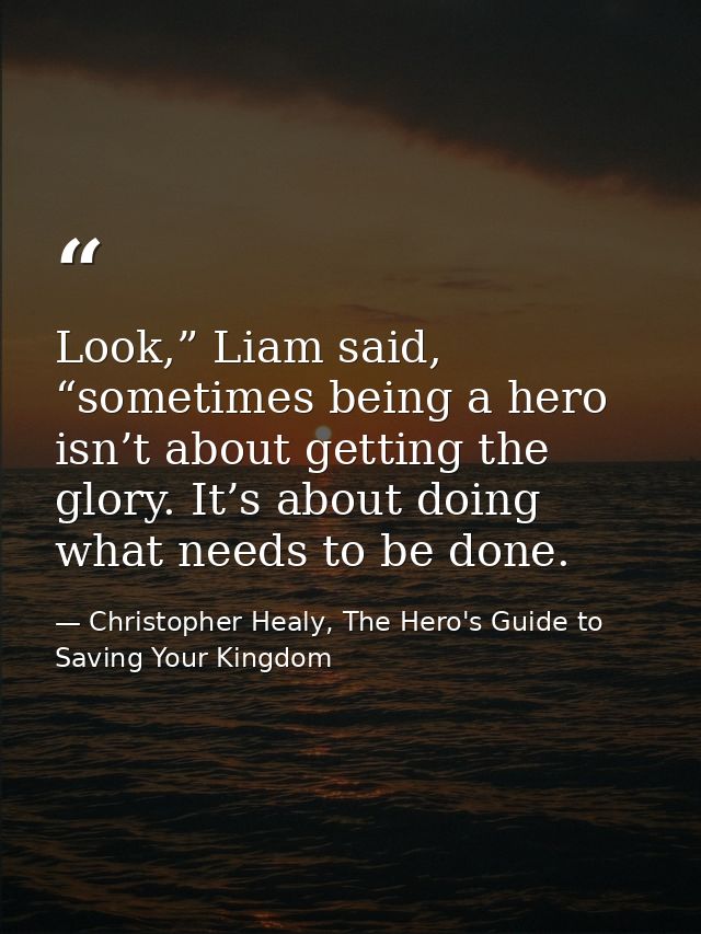 Look,” Liam said, “sometimes being a hero isn’t about getting the glory. It’s about doing what needs to be done. — Christopher Healy, The Hero's Guide to Saving Your Kingdom