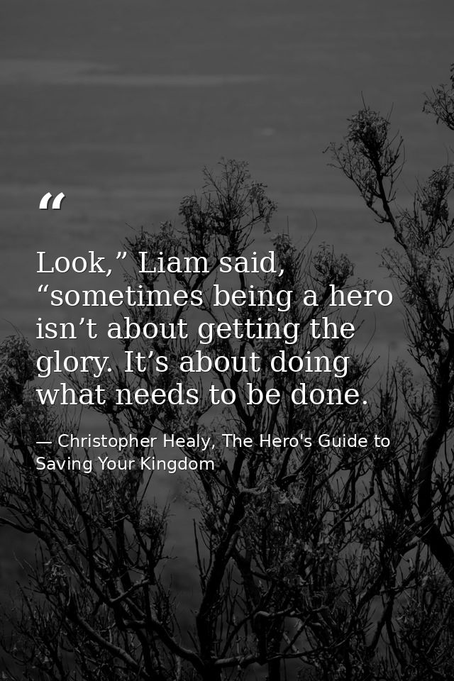 Look,” Liam said, “sometimes being a hero isn’t about getting the glory. It’s about doing what needs to be done. — Christopher Healy, The Hero's Guide to Saving Your Kingdom