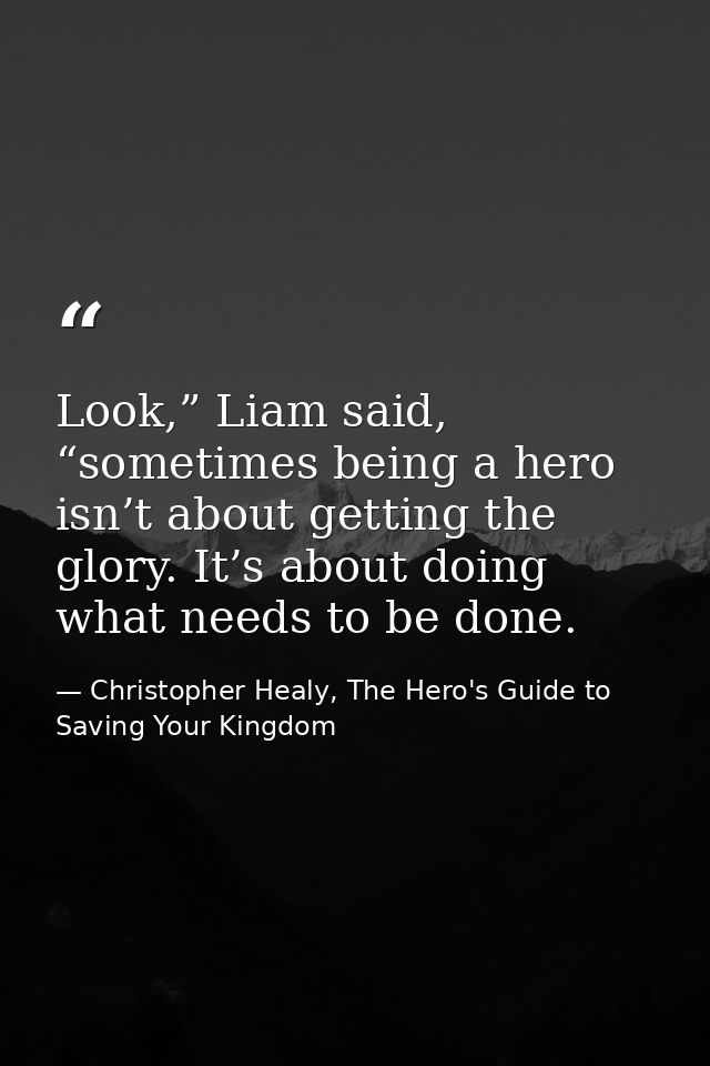 Look,” Liam said, “sometimes being a hero isn’t about getting the glory. It’s about doing what needs to be done. — Christopher Healy, The Hero's Guide to Saving Your Kingdom