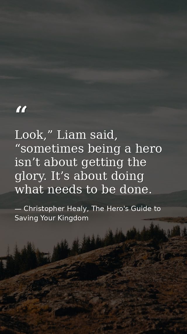 Look,” Liam said, “sometimes being a hero isn’t about getting the glory. It’s about doing what needs to be done. — Christopher Healy, The Hero's Guide to Saving Your Kingdom