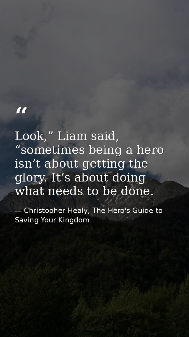 Look,” Liam said, “sometimes being a hero isn’t about getting the glory. It’s about doing what needs to be done. — Christopher Healy, The Hero's Guide to Saving Your Kingdom