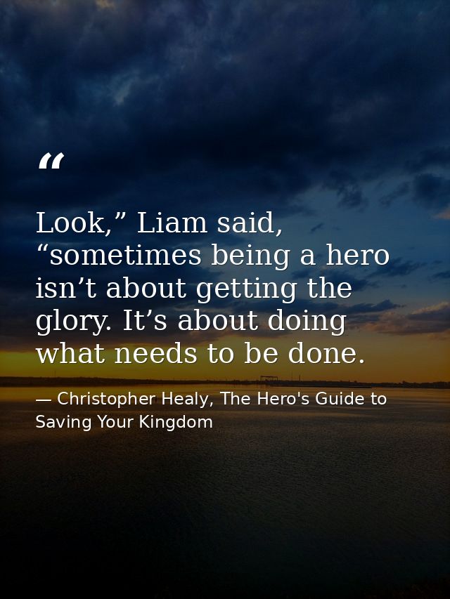 Look,” Liam said, “sometimes being a hero isn’t about getting the glory. It’s about doing what needs to be done. — Christopher Healy, The Hero's Guide to Saving Your Kingdom