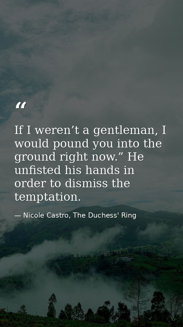 If I weren’t a gentleman, I would pound you into the ground right now.” He unfisted his hands in order to dismiss the te — Nicole Castro, The Duchess' Ring