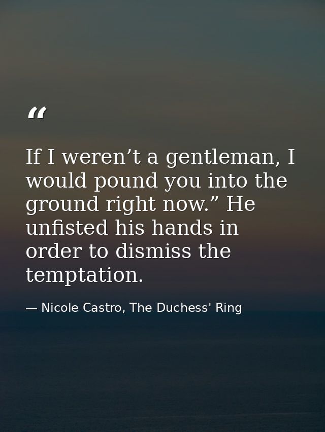 If I weren’t a gentleman, I would pound you into the ground right now.” He unfisted his hands in order to dismiss the te — Nicole Castro, The Duchess' Ring