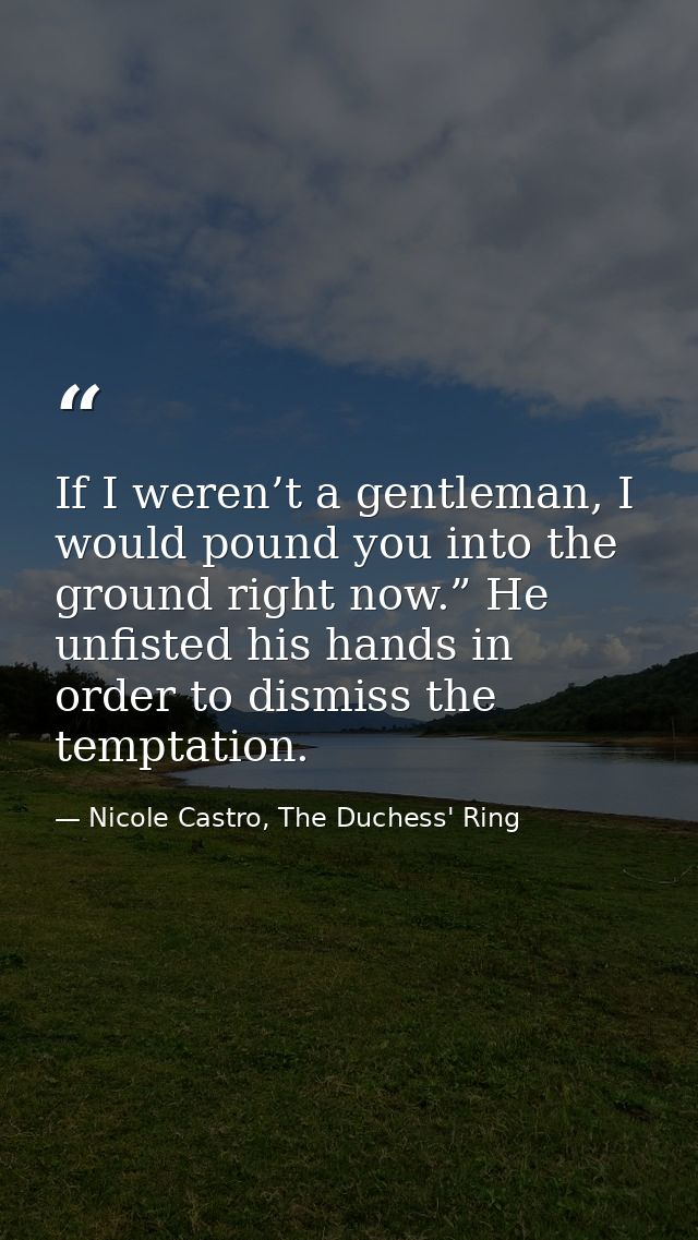 If I weren’t a gentleman, I would pound you into the ground right now.” He unfisted his hands in order to dismiss the te — Nicole Castro, The Duchess' Ring