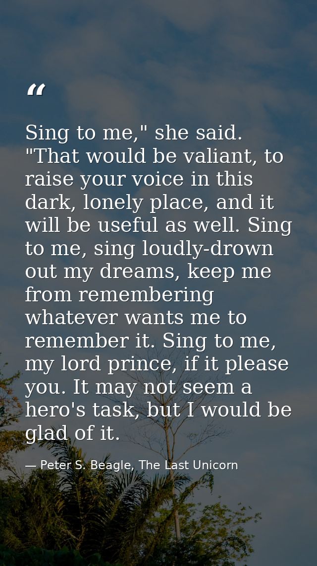Sing to me," she said. "That would be valiant, to raise your voice in this dark, lonely place, and it will be useful as  — Peter S. Beagle, The Last Unicorn