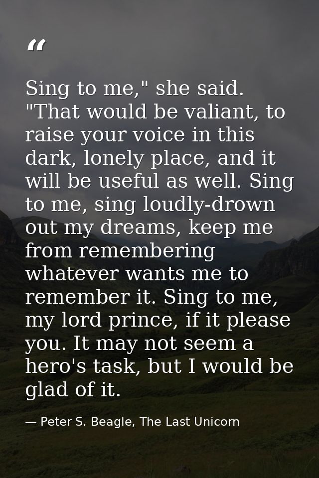 Sing to me," she said. "That would be valiant, to raise your voice in this dark, lonely place, and it will be useful as  — Peter S. Beagle, The Last Unicorn