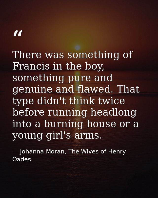 There was something of Francis in the boy, something pure and genuine and flawed. That type didn't think twice before ru — Johanna Moran, The Wives of Henry Oades