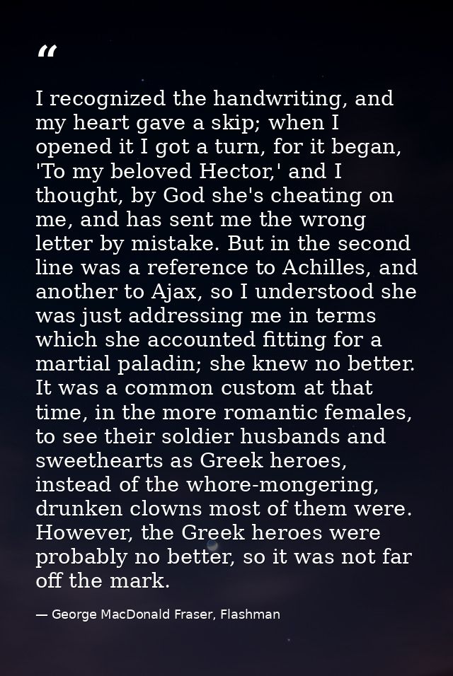 I recognized the handwriting, and my heart gave a skip; when I opened it I got a turn, for it began, 'To my beloved Hect — George MacDonald Fraser, Flashman