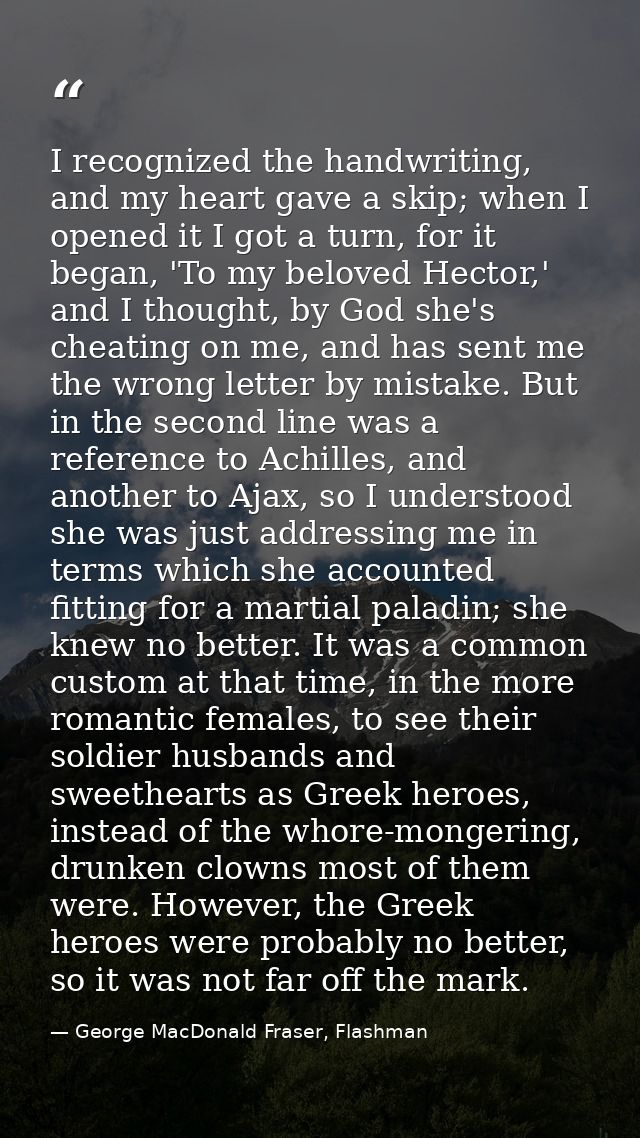 I recognized the handwriting, and my heart gave a skip; when I opened it I got a turn, for it began, 'To my beloved Hect — George MacDonald Fraser, Flashman